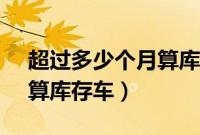 超过多少个月算库存车（4s店车超过几个月算库存车）