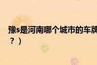 豫s是河南哪个城市的车牌开头（豫s车牌是河南哪个地区的？）