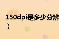 150dpi是多少分辨率（150dpi是多少分辨率）