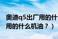 奥迪q5出厂用的什么机油型号（奥迪Q5出厂用的什么机油？）