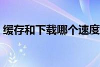 缓存和下载哪个速度快（缓存和下载的区别）