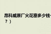昂科威原厂火花塞多少钱一个（昂科威火花塞多久更换一次？）