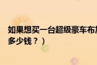 如果想买一台超级豪车布加迪需要多少钱（最便宜的布加迪多少钱？）