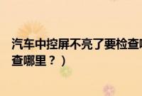 汽车中控屏不亮了要检查哪里问题（汽车中控屏不亮了要检查哪里？）