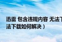 迅雷 包含违规内容 无法下载（迅雷中弹出包含违规内容无法下载如何解决）