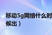 移动5g网络什么时候开（移动5g网络什么时候出）
