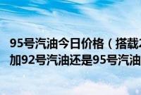 95号汽油今日价格（搭载2.0T发动机的长安福特蒙迪欧应该加92号汽油还是95号汽油？）