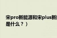 宋pro新能源和宋plus新能源区别（宋经典版和宋pro区别是什么？）