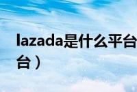lazada是什么平台怎么样（lazada是什么平台）