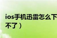ios手机迅雷怎么下载不了（手机迅雷ios下载不了）