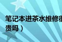 笔记本进茶水维修很贵吗（笔记本进水维修很贵吗）