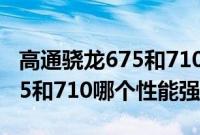 高通骁龙675和710哪个性能强（高通骁龙675和710哪个性能强）