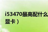 i53470最高配什么显卡（i53470最高配什么显卡）