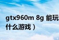 gtx960m 8g 能玩什么游戏（gtx960m能玩什么游戏）
