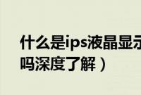 什么是ips液晶显示器（IPS液晶显示器好用吗深度了解）