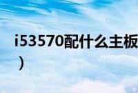 i53570配什么主板最好(i53570配什么主板)