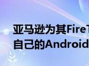 亚马逊为其FireTV和FireTablet设备开发了自己的Android分支