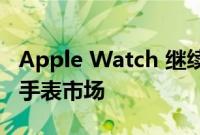 Apple Watch 继续主导不断增长的全球智能手表市场