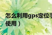 怎么利用gps定位手机（手机gps定位器怎么使用）