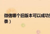 微信哪个旧版本可以成功登录（微信哪个旧版本可以成功登录）