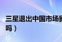三星退出中国市场影响（三星退出中国市场了吗）