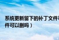 系统更新留下的补丁文件可删除吗（系统更新留下的补丁文件可以删吗）