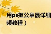 用ps抠公章最详细步骤视频（ps抠图公章视频教程）