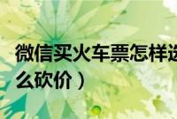 微信买火车票怎样选择下铺（微信买火车票怎么砍价）