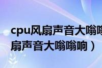 cpu风扇声音大嗡嗡响一会就不响了（cpu风扇声音大嗡嗡响）