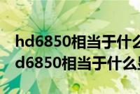 hd6850相当于什么显卡作ug编程卡不卡（hd6850相当于什么显卡）