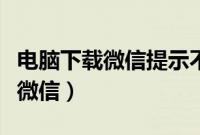 电脑下载微信提示不适用当前系统（电脑下载微信）