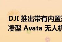 DJI 推出带有内置道具护罩和护目镜 2 的紧凑型 Avata 无人机