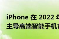iPhone 在 2022 年第一季度以 62% 的销量主导高端智能手机市场