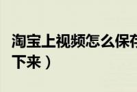 淘宝上视频怎么保存下来(淘宝上视频怎么弄下来)