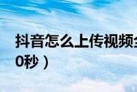 抖音怎么上传视频全屏（抖音怎么上传视频30秒）