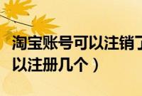 淘宝账号可以注销了重新注册吗（淘宝账号可以注册几个）