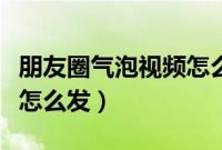 朋友圈气泡视频怎么再次看（朋友圈气泡视频怎么发）