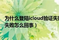 为什么登陆icloud验证失败怎么回事（苹果登录icloud验证失败怎么回事）