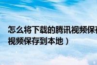 怎么将下载的腾讯视频保存到本地（如何把腾讯视频下载的视频保存到本地）