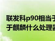 联发科p90相当于麒麟什么（联发科p90相当于麒麟什么处理器）