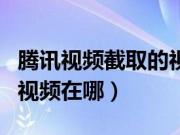 腾讯视频截取的视频在哪里(腾讯视频截取的视频在哪)