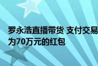 罗永浩直播带货 支付交易总额超1.1亿元 向网友发送了总额为70万元的红包