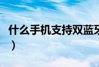 什么手机支持双蓝牙（什么手机支持双电信卡）