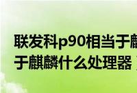 联发科p90相当于麒麟什么（联发科p90相当于麒麟什么处理器）