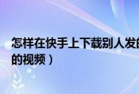 怎样在快手上下载别人发的图片（怎样在快手上下载别人发的视频）