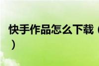 快手作品怎么下载（快手作品怎么下载到本地）