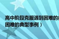 高中阶段克服遇到困难的典型事例作文（高中阶段克服遇到困难的典型事例）
