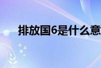 排放国6是什么意思（国6是什么意思）