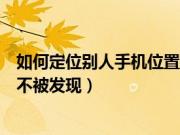 如何定位别人手机位置不被发现（怎么定位别人的手机位置不被发现）