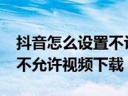 抖音怎么设置不让下载视频?(抖音如何设置不允许视频下载)